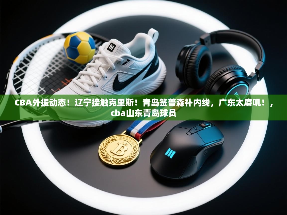 CBA外援动态！辽宁接触克里斯！青岛签普森补内线，广东太磨叽！，cba山东青岛球员  第2张